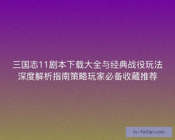 三国志11剧本下载大全与经典战役玩法深度解析指南策略玩家必备收藏推荐